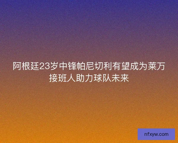 阿根廷23岁中锋帕尼切利有望成为莱万接班人助力球队未来 阿根廷23岁中锋帕尼切利有望成为莱万接班人助力球队未来
