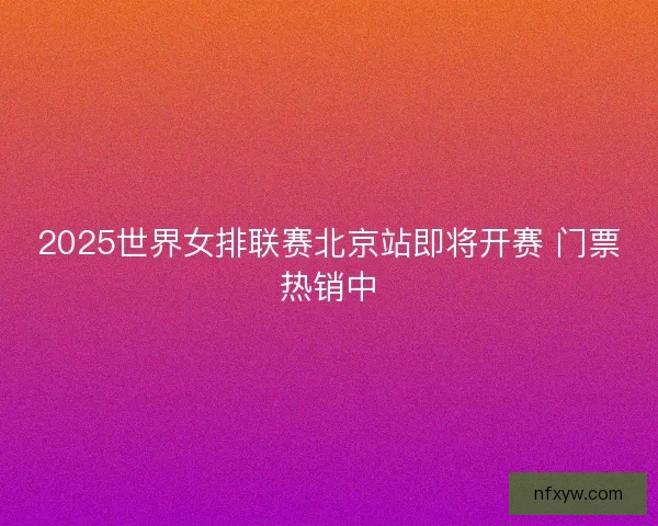 2025世界女排联赛北京站即将开赛 门票热销中 2025世界女排联赛北京站即将开赛 门票热销中