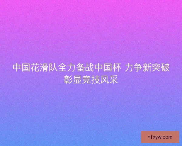 中国花滑队全力备战中国杯 力争新突破彰显竞技风采 中国花滑队全力备战中国杯 力争新突破彰显竞技风采