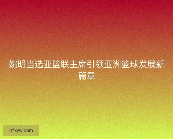 姚明当选亚篮联主席引领亚洲篮球发展新篇章
