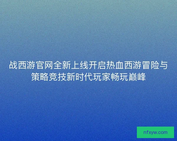 战西游官网全新上线开启热血西游冒险与策略竞技新时代玩家畅玩巅峰 战西游官网全新上线开启热血西游冒险与策略竞技新时代玩家畅玩巅峰