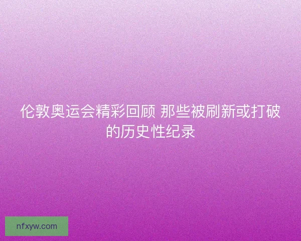 伦敦奥运会精彩回顾 那些被刷新或打破的历史性纪录 伦敦奥运会精彩回顾 那些被刷新或打破的历史性纪录