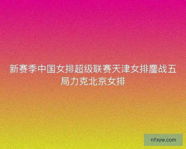 新赛季中国女排超级联赛天津女排鏖战五局力克北京女排