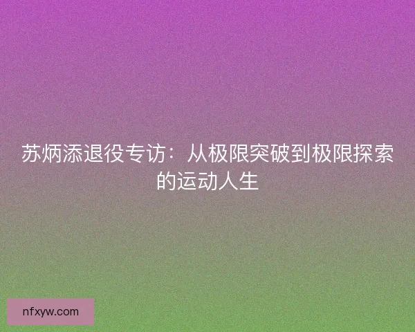 苏炳添退役专访:从极限突破到极限探索的运动人生 苏炳添退役专访:从极限突破到极限探索的运动人生