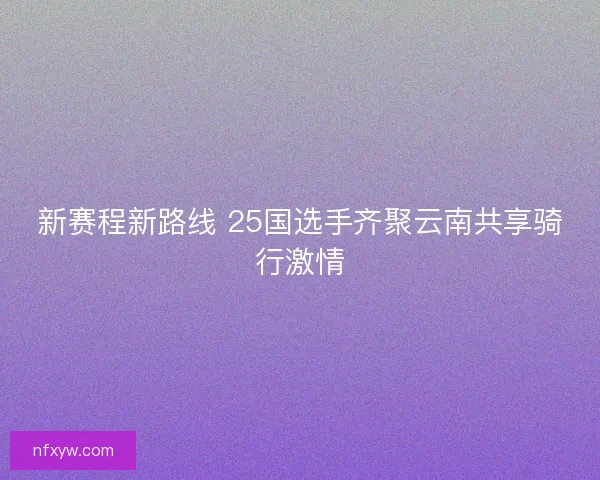 新赛程新路线 25国选手齐聚云南共享骑行激情