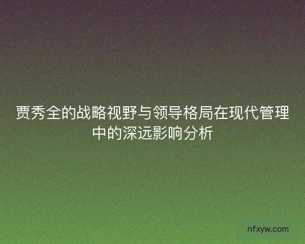 贾秀全的战略视野与领导格局在现代管理中的深远影响分析