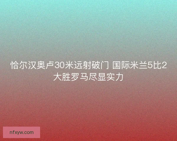 恰尔汉奥卢30米远射破门 国际米兰5比2大胜罗马尽显实力