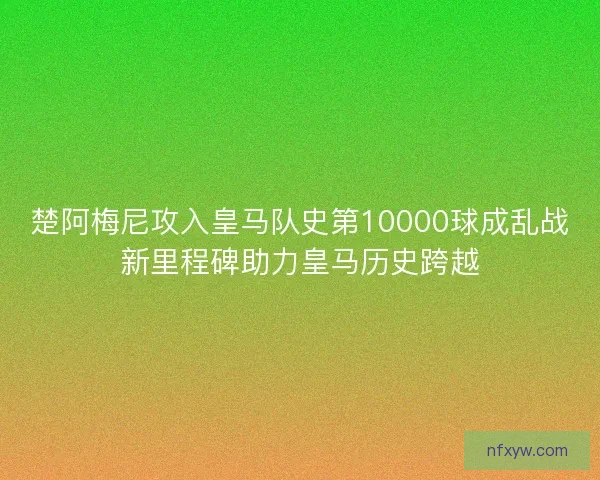 楚阿梅尼攻入皇马队史第10000球成乱战新里程碑助力皇马历史跨越 楚阿梅尼攻入皇马队史第10000球成乱战新里程碑助力皇马历史跨越