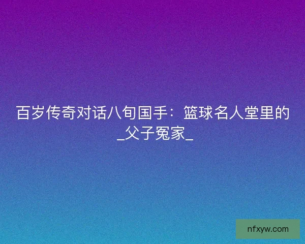 百岁传奇对话八旬国手：篮球名人堂里的 _父子冤家_
