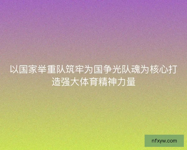 以国家举重队筑牢为国争光队魂为核心打造强大体育精神力量
