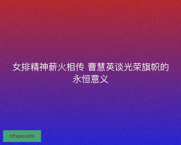 女排精神薪火相传 曹慧英谈光荣旗帜的永恒意义 女排精神薪火相传 曹慧英谈光荣旗帜的永恒意义