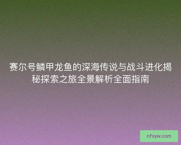 赛尔号鳞甲龙鱼的深海传说与战斗进化揭秘探索之旅全景解析全面指南 赛尔号鳞甲龙鱼的深海传说与战斗进化揭秘探索之旅全景解析全面指南