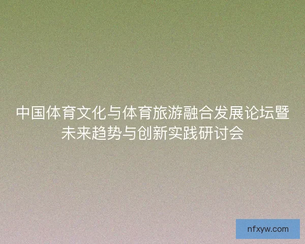 中国体育文化与体育旅游融合发展论坛暨未来趋势与创新实践研讨会