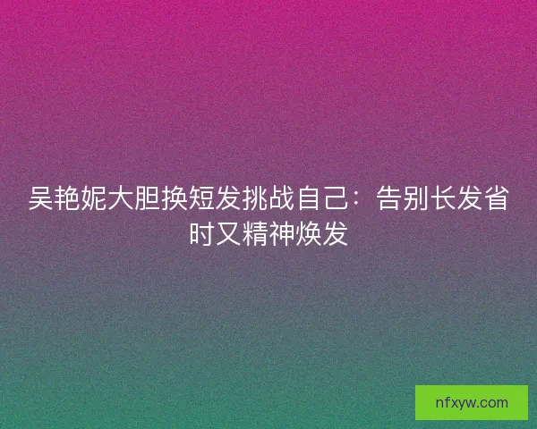 吴艳妮大胆换短发挑战自己：告别长发省时又精神焕发