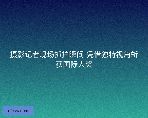 摄影记者现场抓拍瞬间 凭借独特视角斩获国际大奖