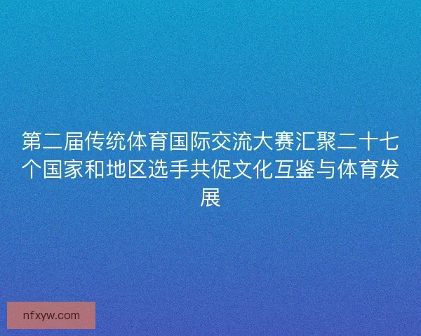 第二届传统体育国际交流大赛汇聚二十七个国家和地区选手共促文化互鉴与体育发展