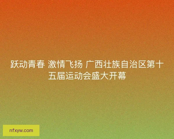 跃动青春 激情飞扬 广西壮族自治区第十五届运动会盛大开幕 跃动青春 激情飞扬 广西壮族自治区第十五届运动会盛大开幕