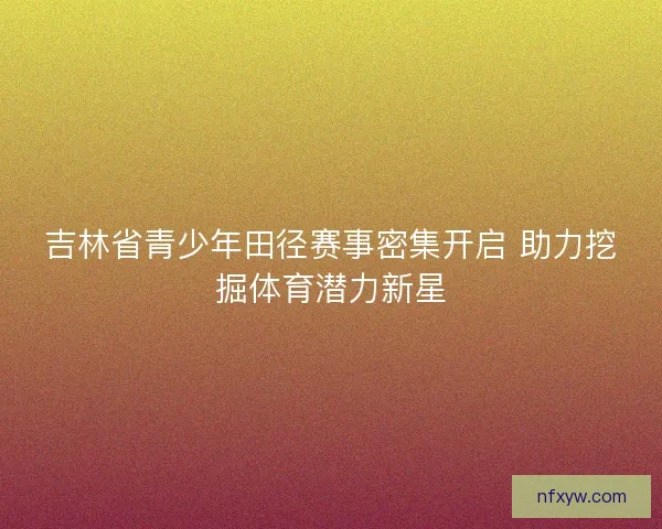 吉林省青少年田径赛事密集开启 助力挖掘体育潜力新星