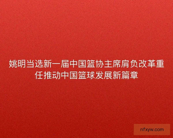 姚明当选新一届中国篮协主席肩负改革重任推动中国篮球发展新篇章