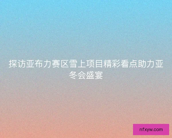 探访亚布力赛区雪上项目精彩看点助力亚冬会盛宴
