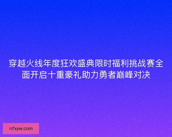 穿越火线年度狂欢盛典限时福利挑战赛全面开启十重豪礼助力勇者巅峰对决