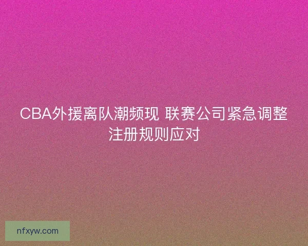 CBA外援离队潮频现 联赛公司紧急调整注册规则应对
