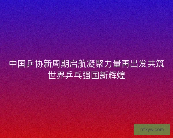 中国乒协新周期启航凝聚力量再出发共筑世界乒乓强国新辉煌
