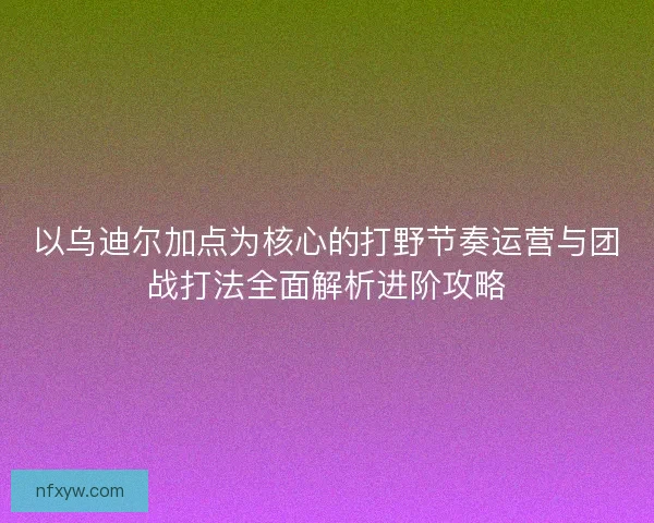以乌迪尔加点为核心的打野节奏运营与团战打法全面解析进阶攻略