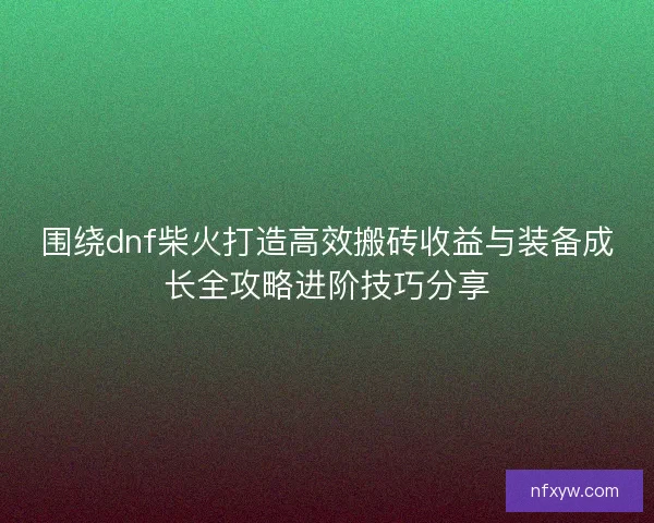 围绕dnf柴火打造高效搬砖收益与装备成长全攻略进阶技巧分享