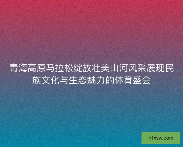 青海高原马拉松绽放壮美山河风采展现民族文化与生态魅力的体育盛会 青海高原马拉松绽放壮美山河风采展现民族文化与生态魅力的体育盛会