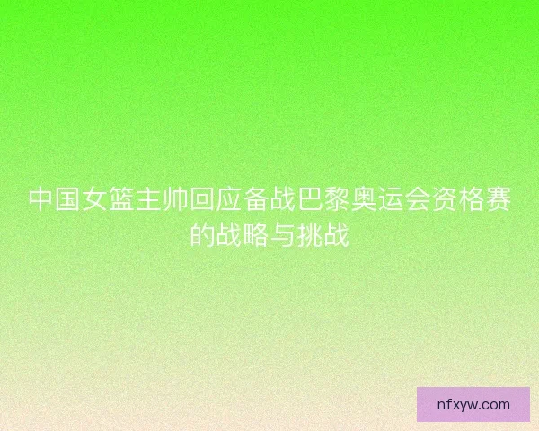 中国女篮主帅回应备战巴黎奥运会资格赛的战略与挑战 中国女篮主帅回应备战巴黎奥运会资格赛的战略与挑战