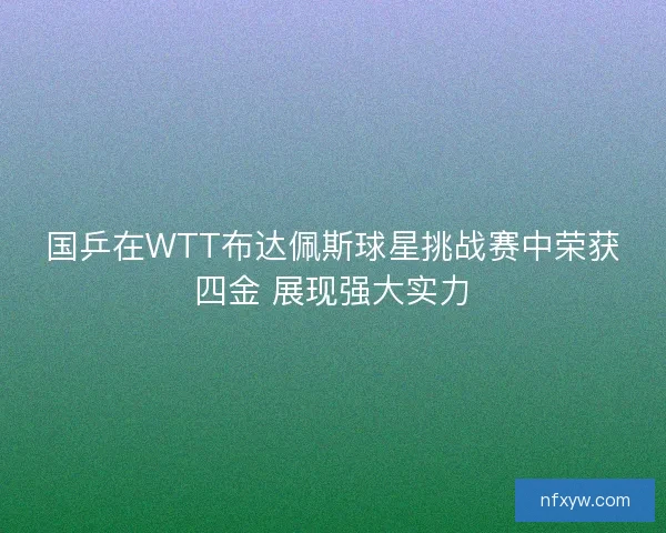 国乒在WTT布达佩斯球星挑战赛中荣获四金 展现强大实力
